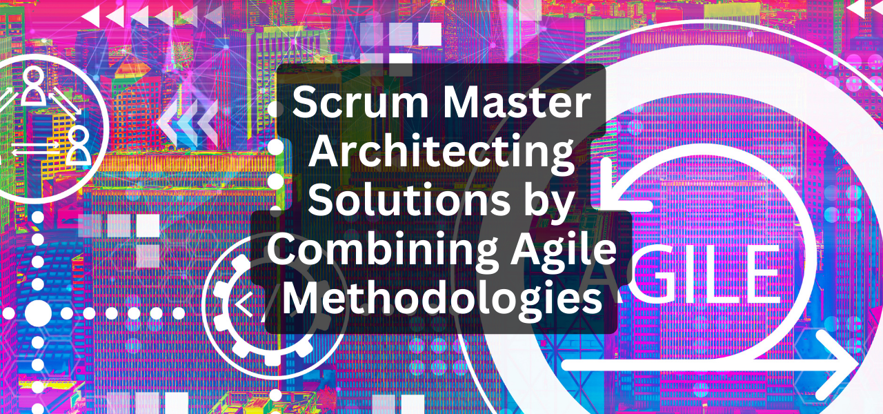 Scrum Master Architecting Solutions by Combining Agile Methodologies ...